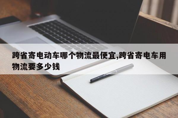 跨省寄电动车哪个物流最便宜,跨省寄电车用物流要多少钱