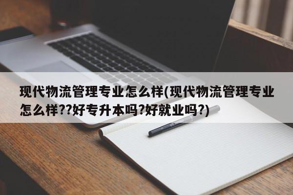 现代物流管理专业怎么样(现代物流管理专业怎么样??好专升本吗?好就业吗?)