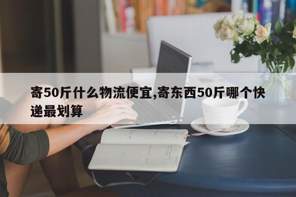寄50斤什么物流便宜,寄东西50斤哪个快递最划算