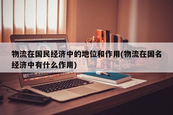 物流在国民经济中的地位和作用(物流在国名经济中有什么作用)