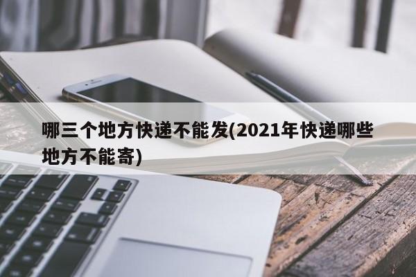 哪三个地方快递不能发(2021年快递哪些地方不能寄)