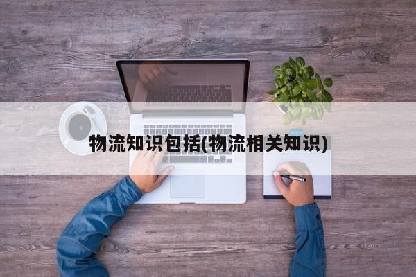 物流知识包括(物流相关知识) 第1张