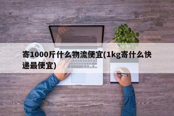 寄1000斤什么物流便宜(1kg寄什么快递最便宜)
