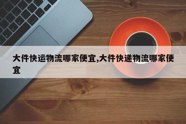 大件快运物流哪家便宜,大件快递物流哪家便宜