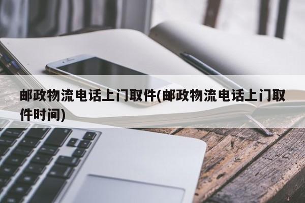 邮政物流电话上门取件(邮政物流电话上门取件时间)