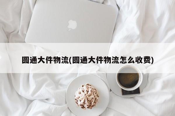 圆通大件物流(圆通大件物流怎么收费)