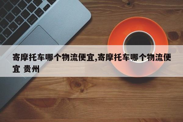 寄摩托车哪个物流便宜,寄摩托车哪个物流便宜 贵州