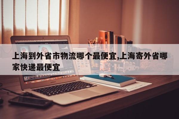 上海到外省市物流哪个最便宜,上海寄外省哪家快递最便宜