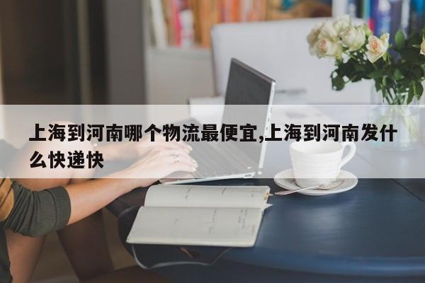 上海到河南哪个物流最便宜,上海到河南发什么快递快