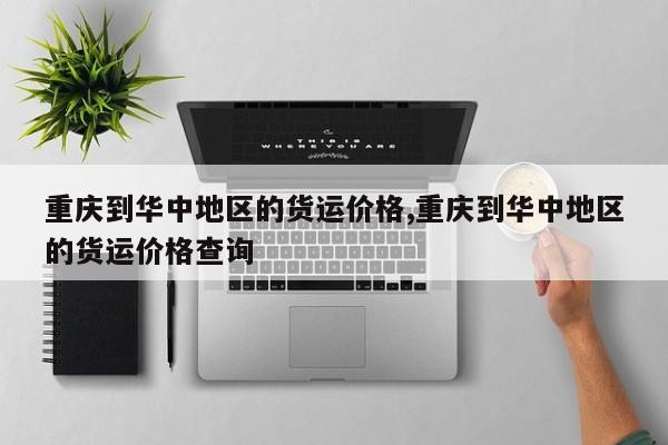 重庆到华中地区的货运价格,重庆到华中地区的货运价格查询