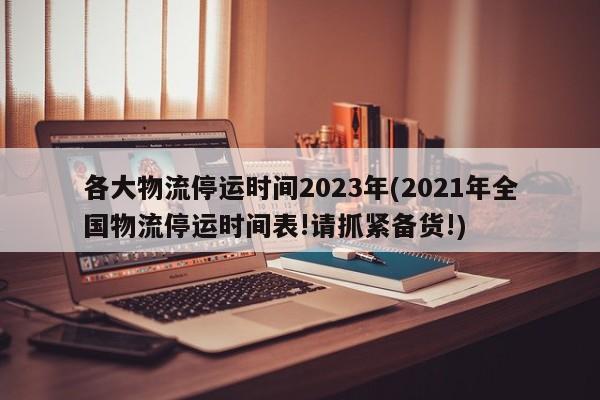 各大物流停运时间2023年(2021年全国物流停运时间表!请抓紧备货!)