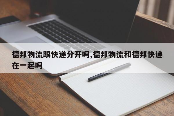德邦物流跟快递分开吗,德邦物流和德邦快递在一起吗