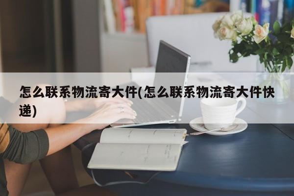 怎么联系物流寄大件(怎么联系物流寄大件快递)
