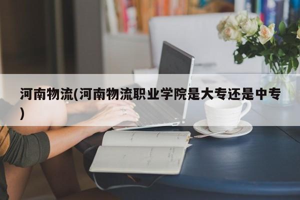 河南物流(河南物流职业学院是大专还是中专)