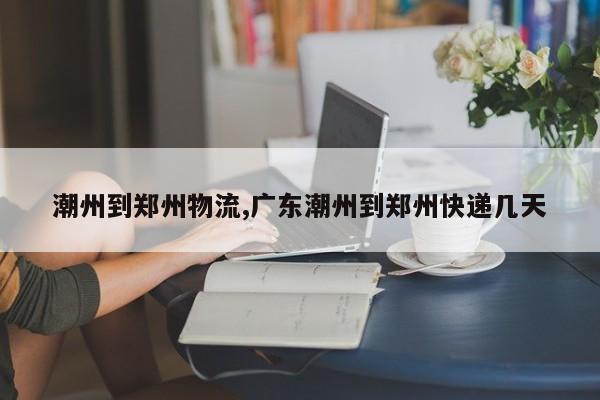 潮州到郑州物流,广东潮州到郑州快递几天