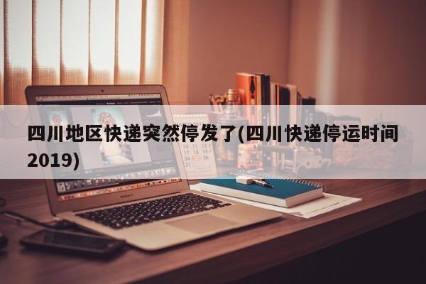 四川地区快递突然停发了(四川快递停运时间2019)
