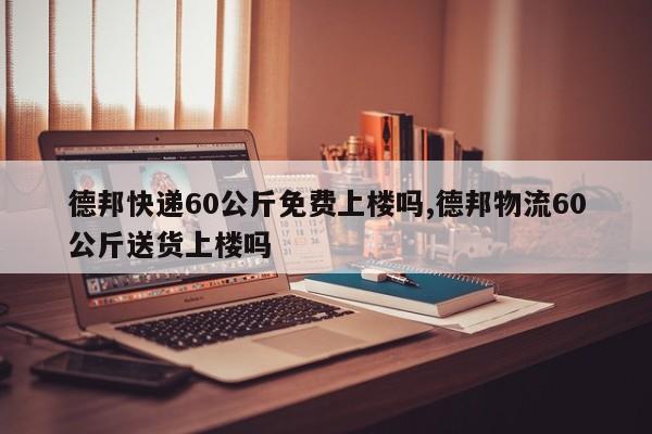 德邦快递60公斤免费上楼吗,德邦物流60公斤送货上楼吗