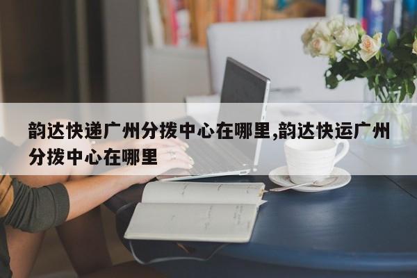 韵达快递广州分拨中心在哪里,韵达快运广州分拨中心在哪里 第1张