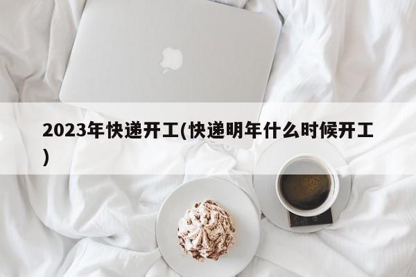 2023年快递开工(快递明年什么时候开工)