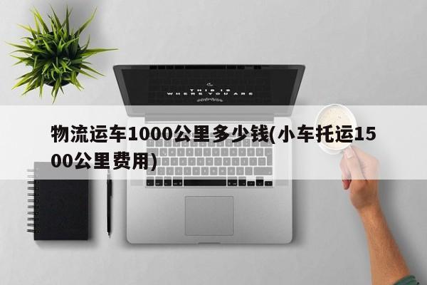 物流运车1000公里多少钱(小车托运1500公里费用)