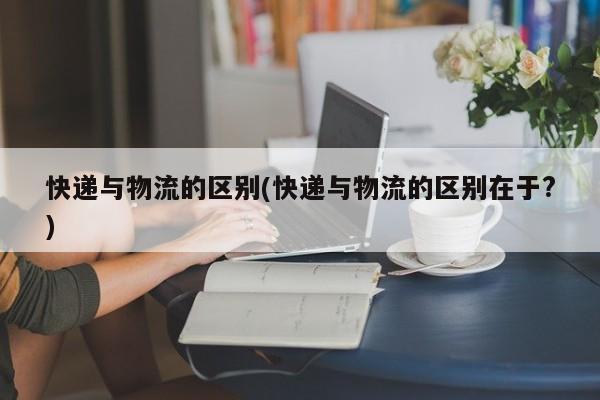 快递与物流的区别(快递与物流的区别在于?) 第1张