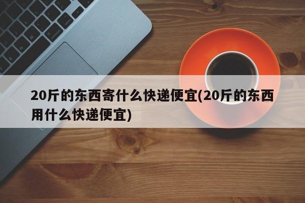 20斤的东西寄什么快递便宜(20斤的东西用什么快递便宜)