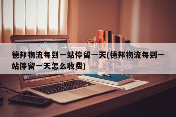 德邦物流每到一站停留一天(德邦物流每到一站停留一天怎么收费)