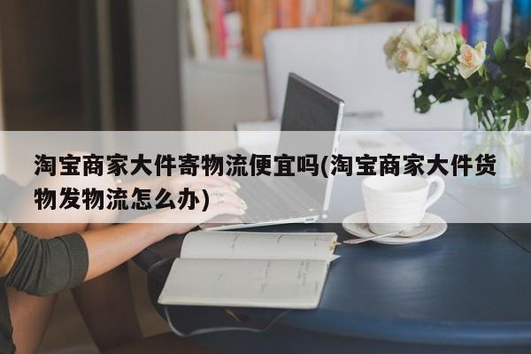 淘宝商家大件寄物流便宜吗(淘宝商家大件货物发物流怎么办)