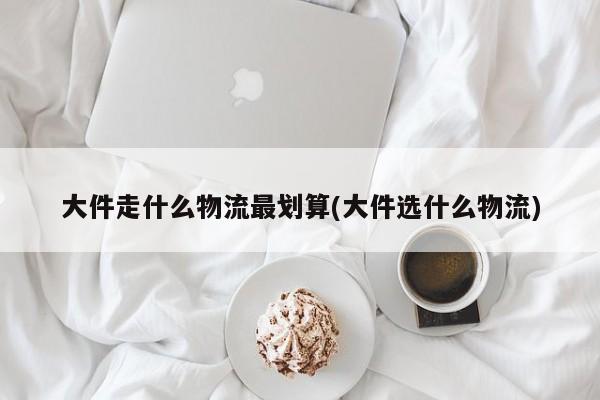 大件走什么物流最划算(大件选什么物流)