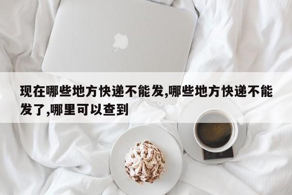 现在哪些地方快递不能发,哪些地方快递不能发了,哪里可以查到