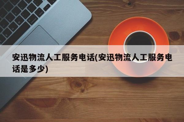 安迅物流人工服务电话(安迅物流人工服务电话是多少) 第1张