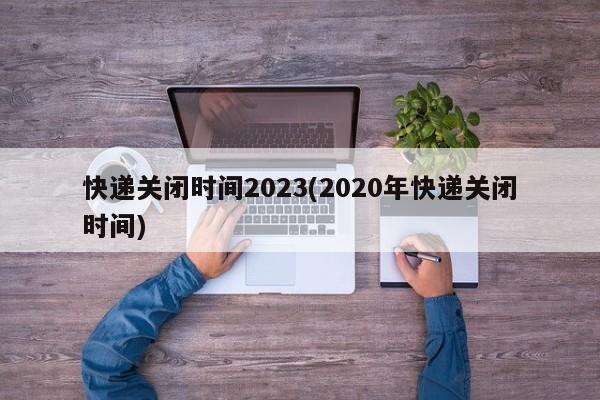 快递关闭时间2023(2020年快递关闭时间)