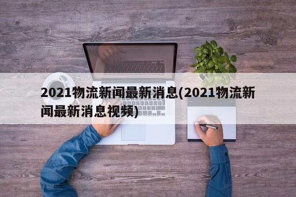 2021物流新闻最新消息(2021物流新闻最新消息视频) 第1张