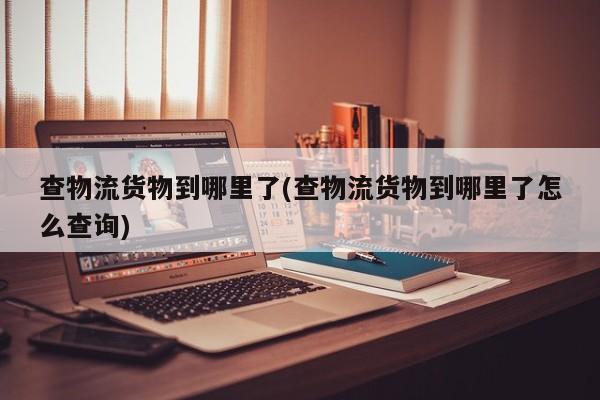 查物流货物到哪里了(查物流货物到哪里了怎么查询) 第1张