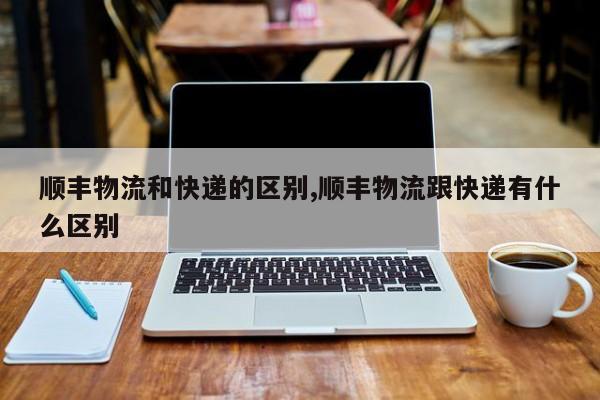 顺丰物流和快递的区别,顺丰物流跟快递有什么区别 第1张