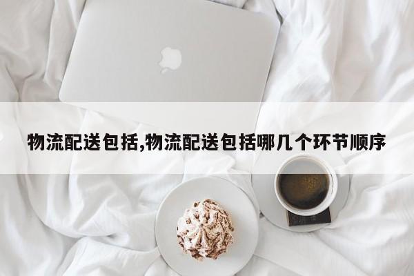 物流配送包括,物流配送包括哪几个环节顺序 第1张