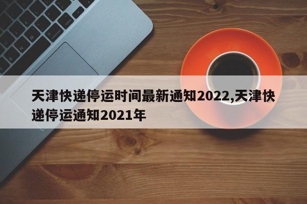 天津快递停运时间最新通知2022,天津快递停运通知2021年 第1张