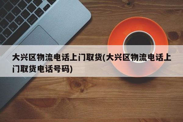 大兴区物流电话上门取货(大兴区物流电话上门取货电话号码)