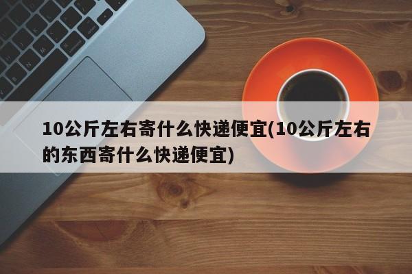 10公斤左右寄什么快递便宜(10公斤左右的东西寄什么快递便宜)