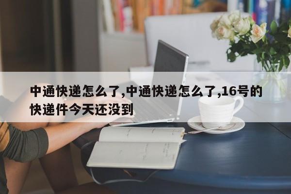中通快递怎么了,中通快递怎么了,16号的快递件今天还没到