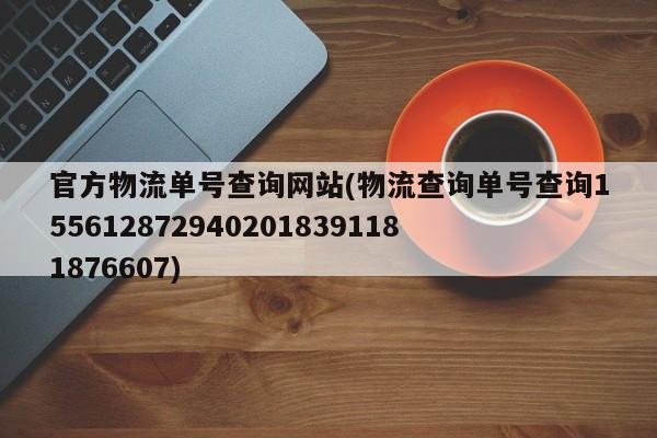 官方物流单号查询网站(物流查询单号查询1556128729402018391181876607)