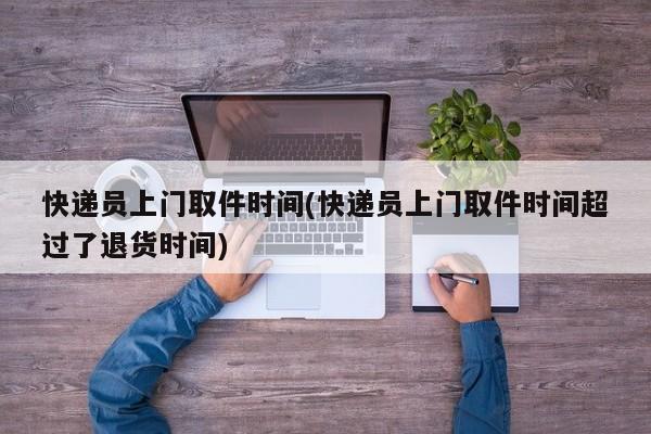 快递员上门取件时间(快递员上门取件时间超过了退货时间)