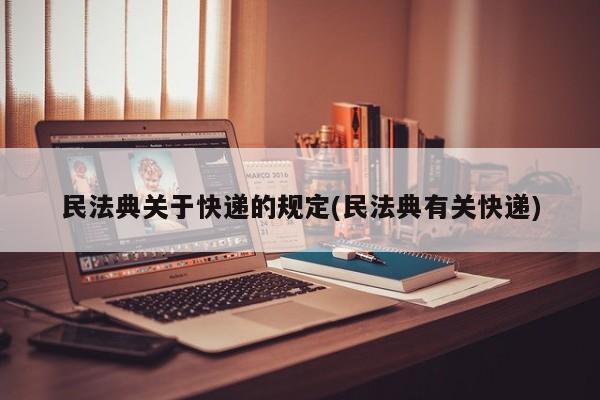 民法典关于快递的规定(民法典有关快递)