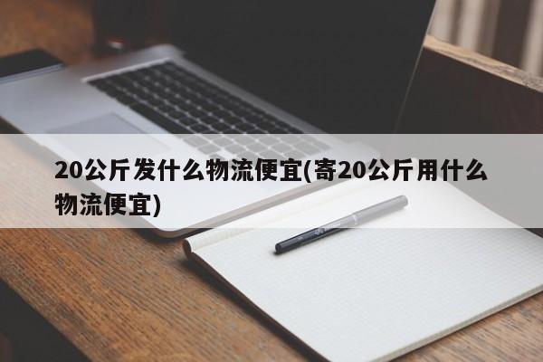 20公斤发什么物流便宜(寄20公斤用什么物流便宜)