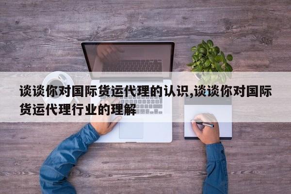 谈谈你对国际货运代理的认识,谈谈你对国际货运代理行业的理解