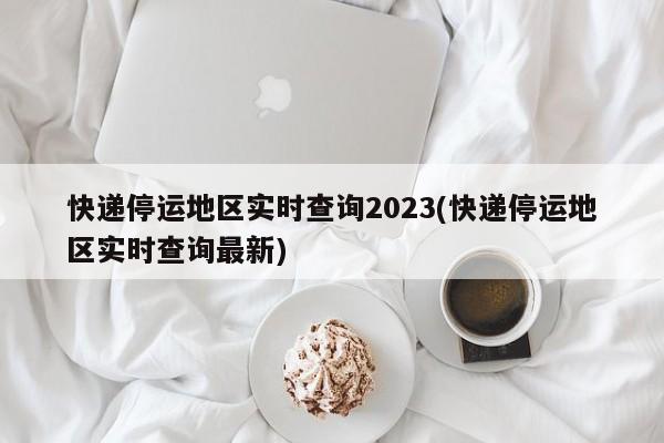 快递停运地区实时查询2023(快递停运地区实时查询最新)