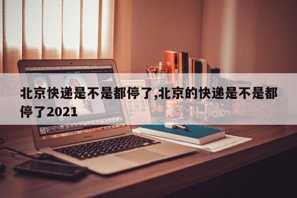 北京快递是不是都停了,北京的快递是不是都停了2021