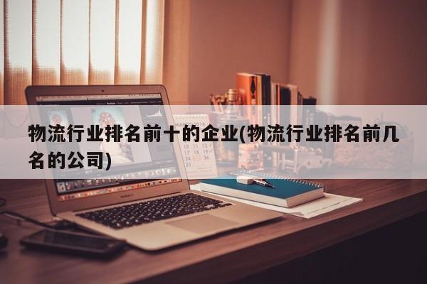 物流行业排名前十的企业(物流行业排名前几名的公司)