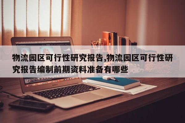 物流园区可行性研究报告,物流园区可行性研究报告编制前期资料准备有哪些