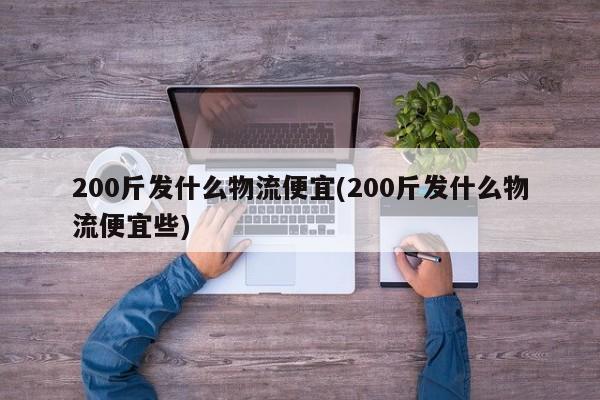 200斤发什么物流便宜(200斤发什么物流便宜些)